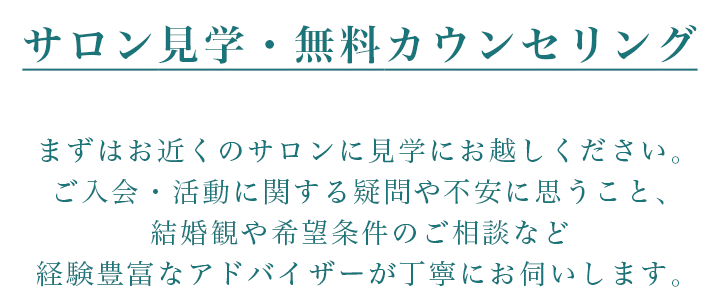 サロン見学・無料カウンセリング　まずはお近くのサロンに見学にお越しください。ご入会・活動に関する疑問や不安に思うこと、結婚観や希望条件のご相談など経験豊富なアドバイザーが丁寧にお伺いします。