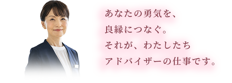 あなたの勇気を、良縁につなぐ。あなたの願いを叶えるために。良縁の大進のアドバイザーは、3つの約束をいたします。